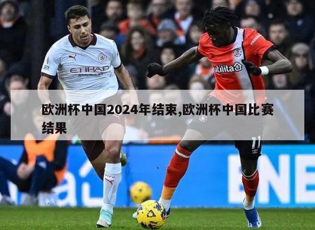 欧洲杯中国2024年结束,欧洲杯中国比赛结果